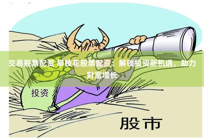 交易股票配资 攀枝花股票配资：解锁投资新机遇，助力财富增长
