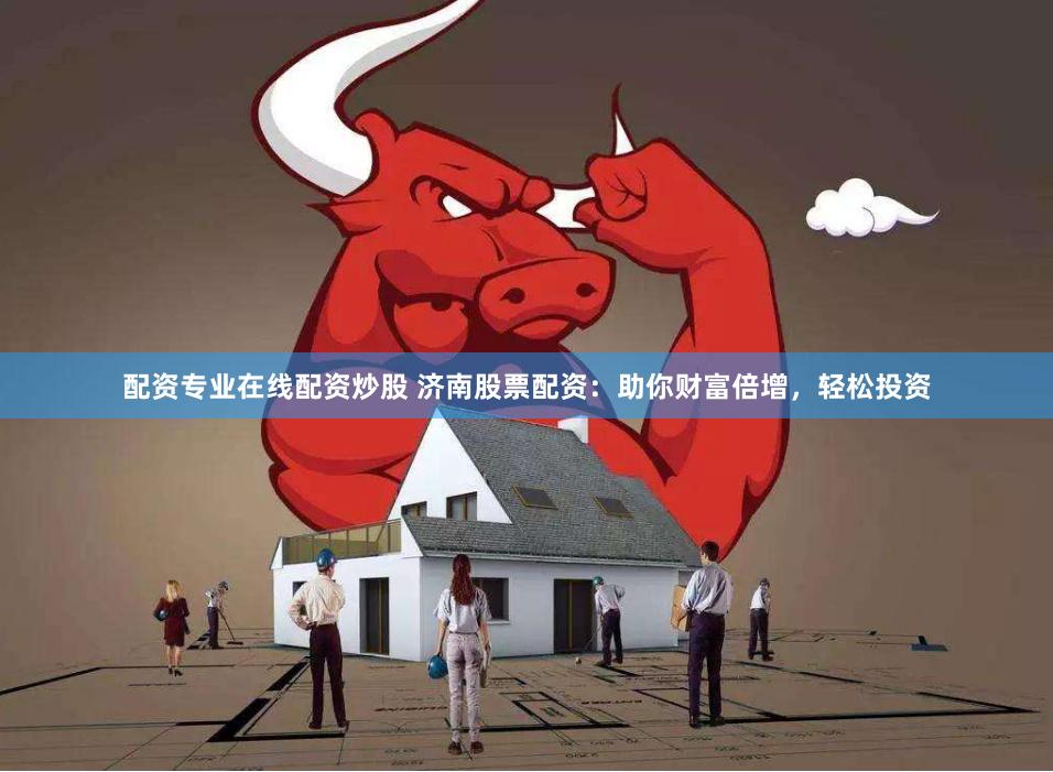配资专业在线配资炒股 济南股票配资：助你财富倍增，轻松投资