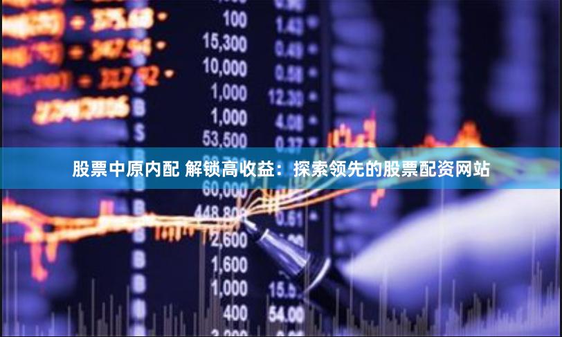 股票中原内配 解锁高收益：探索领先的股票配资网站