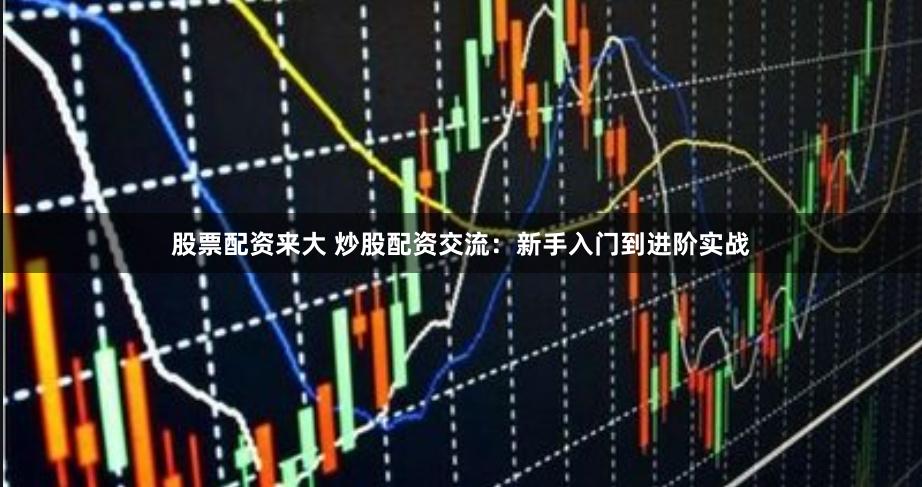 股票配资来大 炒股配资交流：新手入门到进阶实战