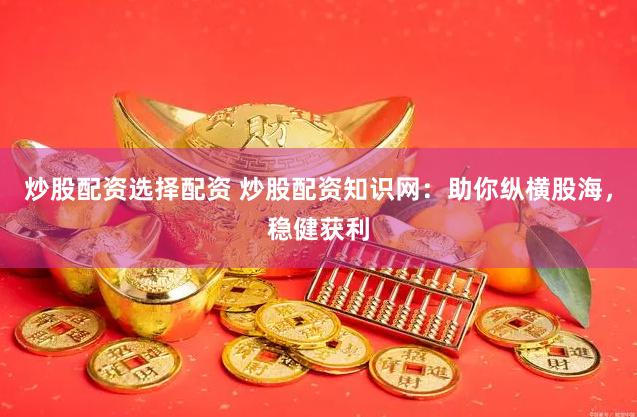 炒股配资选择配资 炒股配资知识网：助你纵横股海，稳健获利
