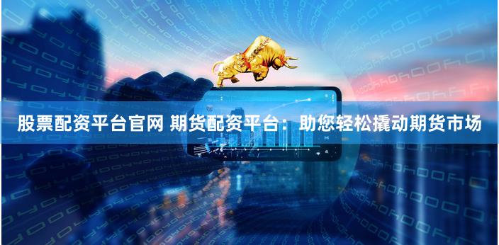 股票配资平台官网 期货配资平台：助您轻松撬动期货市场