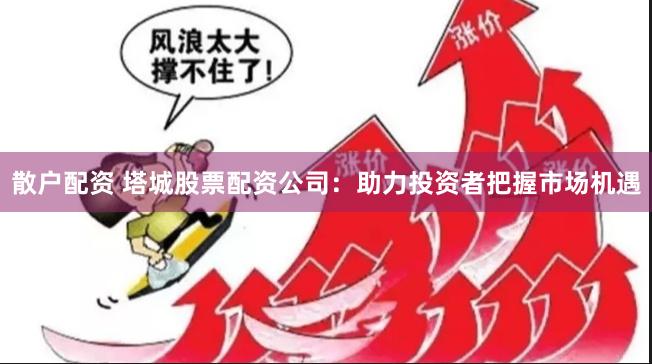 散户配资 塔城股票配资公司：助力投资者把握市场机遇