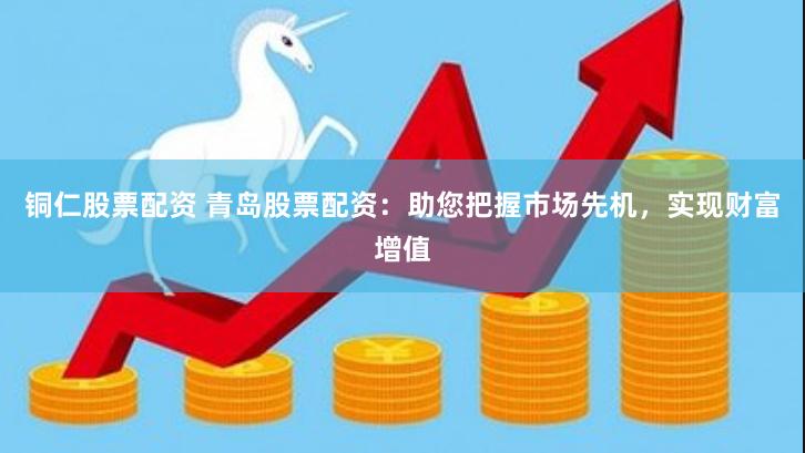 铜仁股票配资 青岛股票配资：助您把握市场先机，实现财富增值