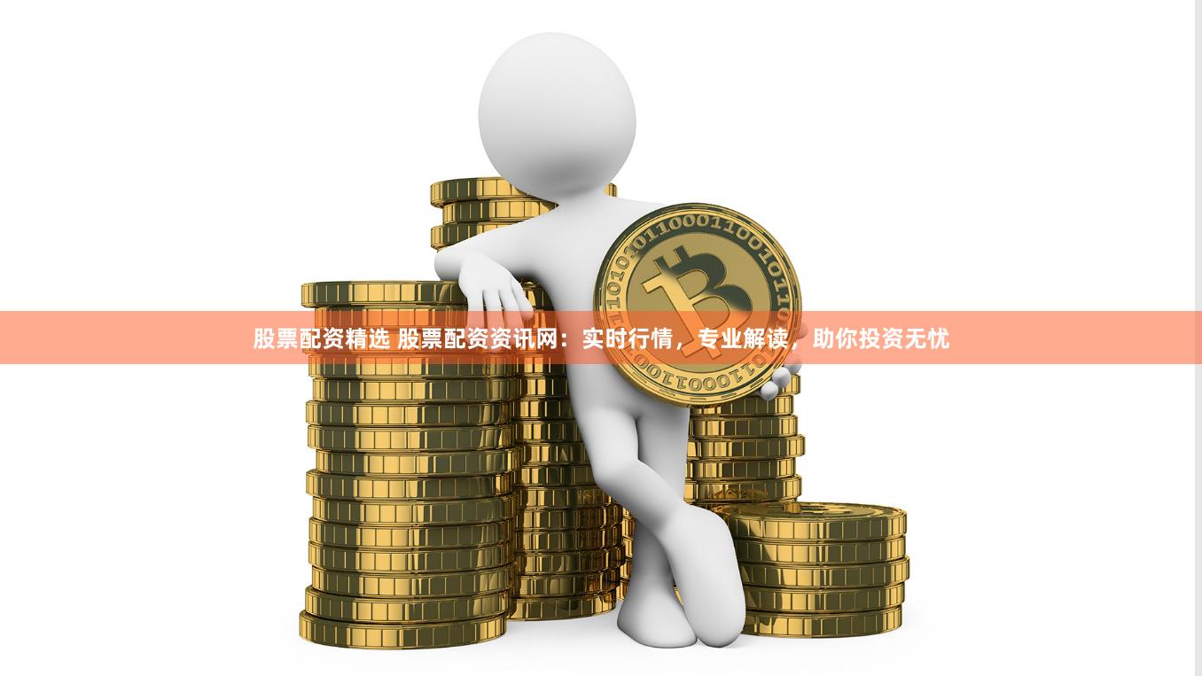 股票配资精选 股票配资资讯网：实时行情，专业解读，助你投资无忧