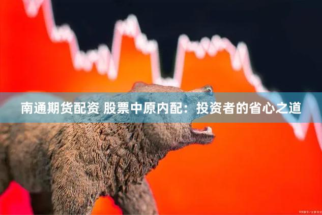 南通期货配资 股票中原内配：投资者的省心之道