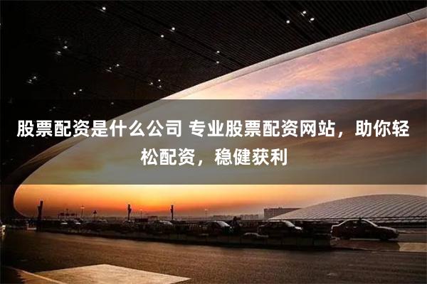 股票配资是什么公司 专业股票配资网站，助你轻松配资，稳健获利