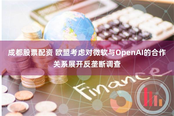 成都股票配资 欧盟考虑对微软与OpenAI的合作关系展开反垄断调查