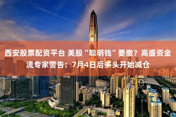 西安股票配资平台 美股“聪明钱”要撤？高盛资金流专家警告：7月4日后多头开始减仓