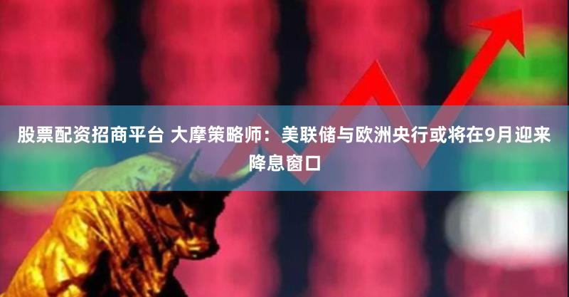 股票配资招商平台 大摩策略师：美联储与欧洲央行或将在9月迎来降息窗口