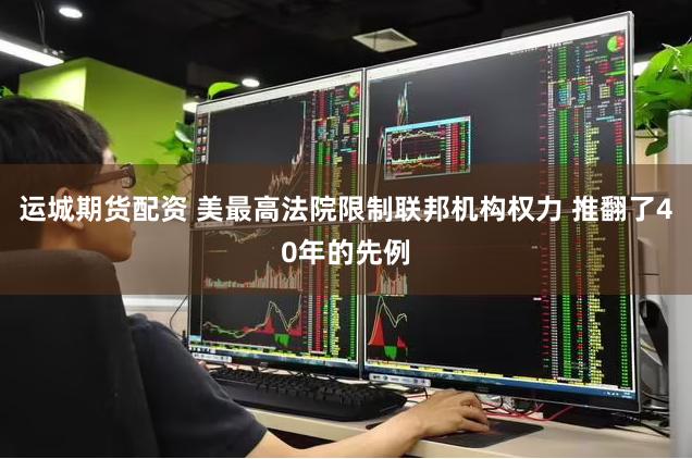 运城期货配资 美最高法院限制联邦机构权力 推翻了40年的先例