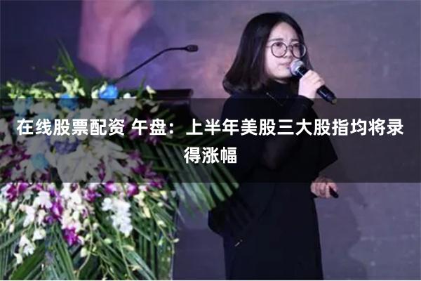 在线股票配资 午盘：上半年美股三大股指均将录得涨幅