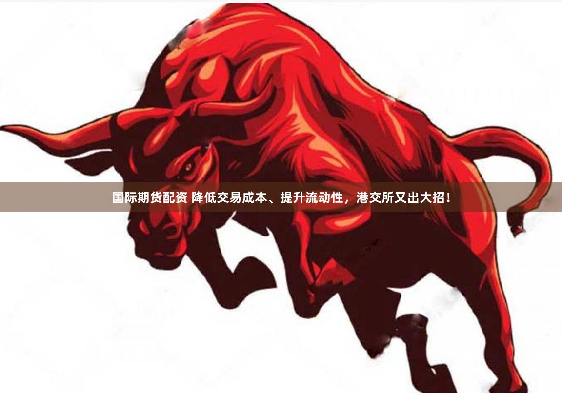 国际期货配资 降低交易成本、提升流动性，港交所又出大招！