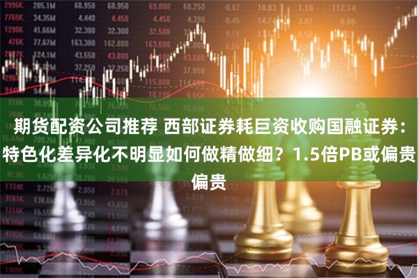 期货配资公司推荐 西部证券耗巨资收购国融证券：特色化差异化不明显如何做精做细？1.5倍PB或偏贵