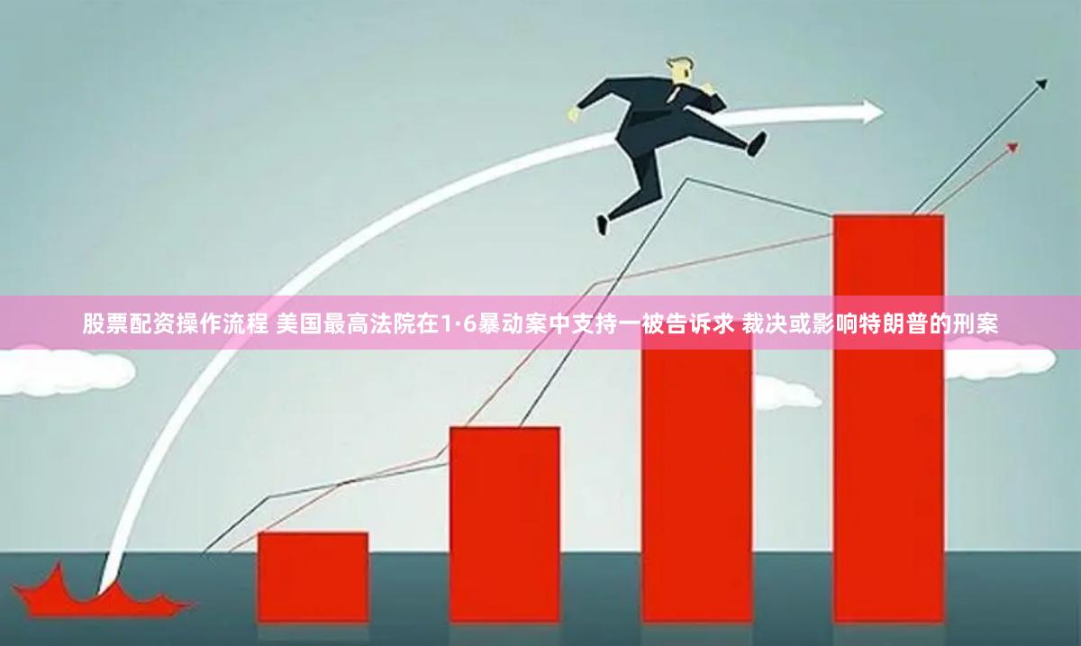 股票配资操作流程 美国最高法院在1·6暴动案中支持一被告诉求 裁决或影响特朗普的刑案