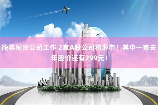 股票配资公司工作 2家A股公司将退市!其中一家去年股价还有299元!