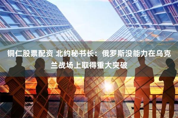 铜仁股票配资 北约秘书长：俄罗斯没能力在乌克兰战场上取得重大突破