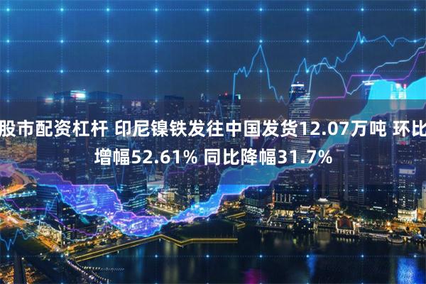 股市配资杠杆 印尼镍铁发往中国发货12.07万吨 环比增幅52.61% 同比降幅31.7%