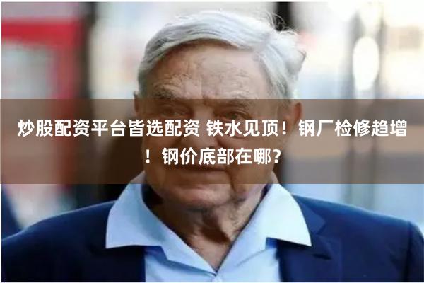 炒股配资平台皆选配资 铁水见顶!钢厂检修趋增!钢价底部在哪?