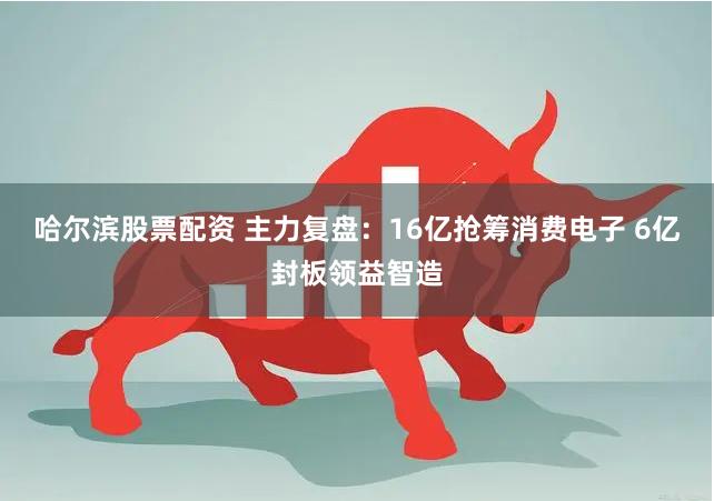 哈尔滨股票配资 主力复盘：16亿抢筹消费电子 6亿封板领益智造