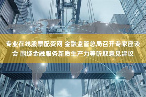 专业在线股票配资网 金融监管总局召开专家座谈会 围绕金融服务新质生产力等听取意见建议