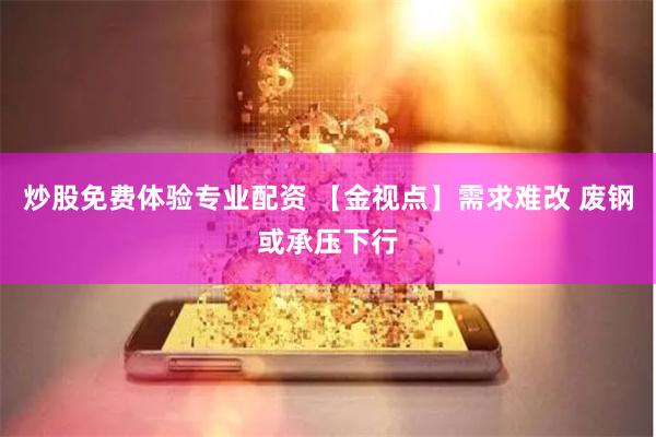 炒股免费体验专业配资 【金视点】需求难改 废钢或承压下行