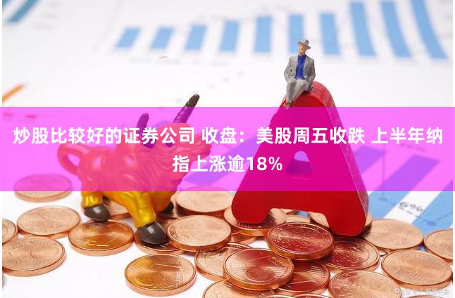 炒股比较好的证券公司 收盘:美股周五收跌 上半年纳指上涨逾18%