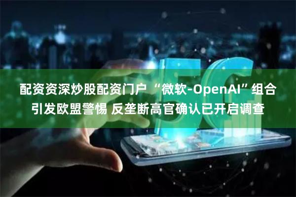 配资资深炒股配资门户 “微软-OpenAI”组合引发欧盟警惕 反垄断高官确认已开启调查