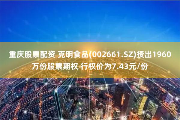 重庆股票配资 克明食品(002661.SZ)授出1960万份股票期权 行权价为7.43元/份