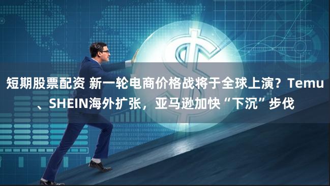短期股票配资 新一轮电商价格战将于全球上演?Temu、SHEIN海外扩张,亚马逊加快“下沉”步伐