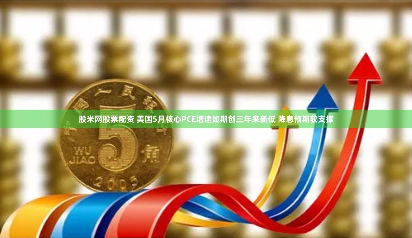 股米网股票配资 美国5月核心PCE增速如期创三年来新低 降息预期获支撑