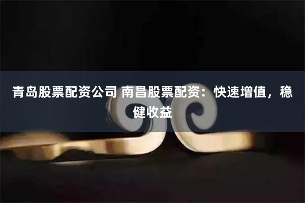 青岛股票配资公司 南昌股票配资：快速增值，稳健收益