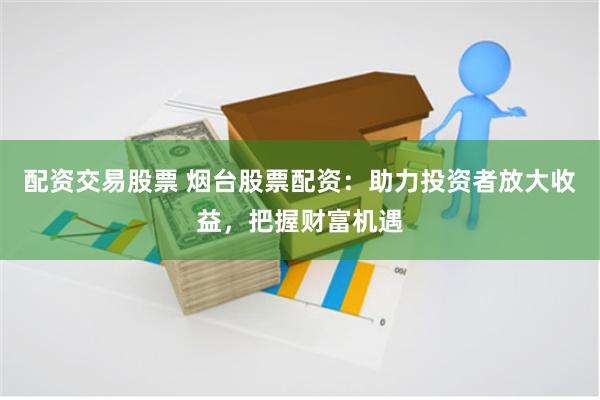 配资交易股票 烟台股票配资：助力投资者放大收益，把握财富机遇