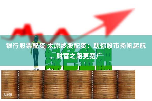 银行股票配资 太原炒股配资：助你股市扬帆起航，财富之路更宽广