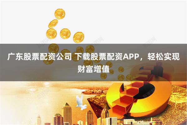 广东股票配资公司 下载股票配资APP,轻松实现财富增值