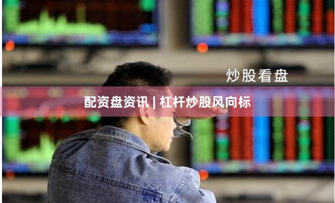 配资盘资讯 | 杠杆炒股风向标