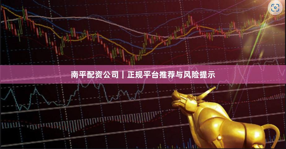 南平配资公司｜正规平台推荐与风险提示