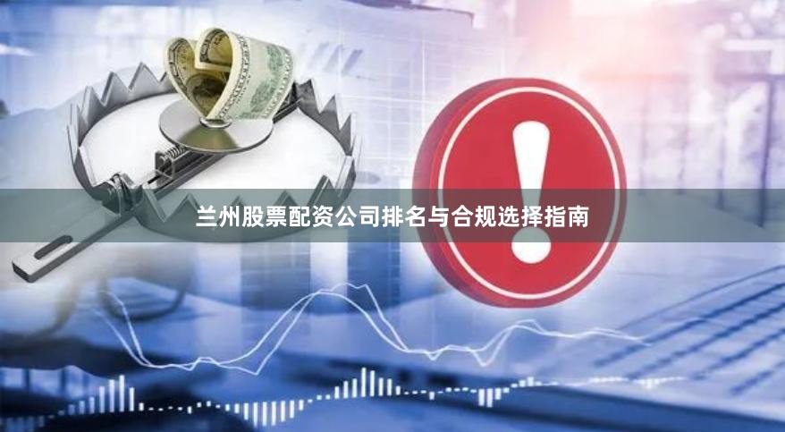 兰州股票配资公司排名与合规选择指南
